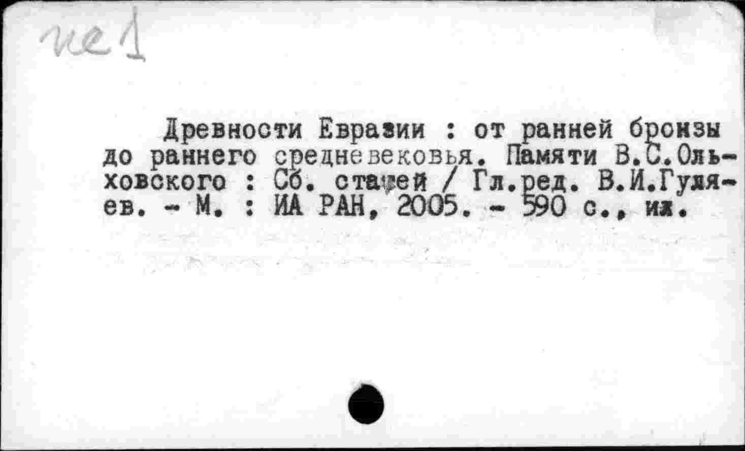 ﻿Древности Еврааии : от ранней бронзы до раннего средневековья. Памяти В.С.Оль ховского : Сб. старей / Гл.ред. В.И.Гуля ев. - М. : ИА РАН, 2005. - 590 с., ил.